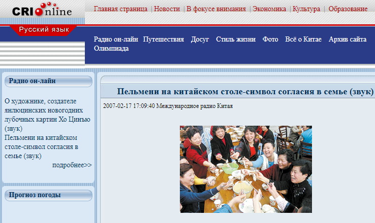 Скриншот со страницы русской редакции китайского иновещания (февраль 2007 года): Фотография на сайте показывает празднование китайского нового года – Праздника Весны, когда пельмени, особенно на севере страны, занимают почетное место. Станция называет пельмени на китайском столе «символом согласия в семье».

Отметим, что передачу русской редакции «Международного радио Китая» от 17/02/2007, анонс которой вы видите на скриншоте сайта радиостанции, можно послушать на нашем сайте в аудиофайле, как и почитать, среди другого, ниже (на сайте станции она уже не доступна).